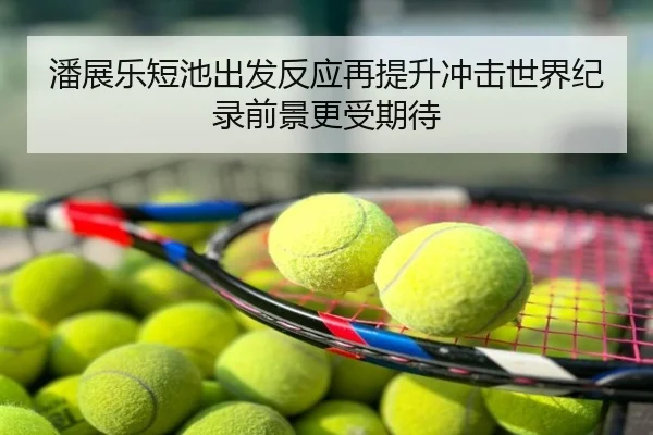 潘展乐短池出发反应再提升冲击世界纪录前景更受期待