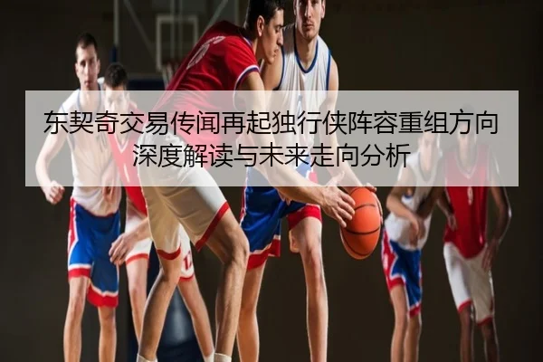 东契奇交易传闻再起独行侠阵容重组方向深度解读与未来走向分析