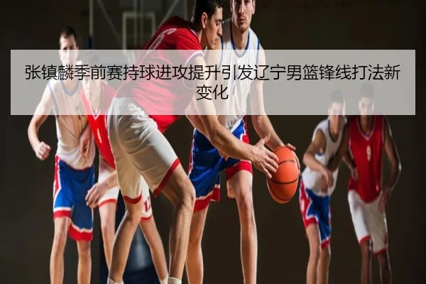 张镇麟季前赛持球进攻提升引发辽宁男篮锋线打法新变化